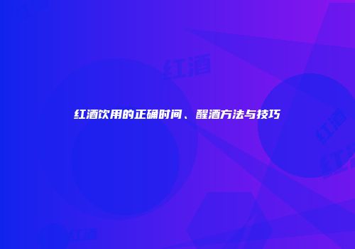 红酒饮用的正确时间、醒酒方法与技巧