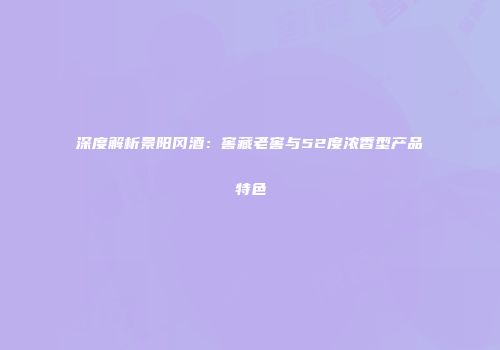 深度解析景阳冈酒：窖藏老窖与52度浓香型产品特色