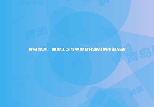 青岛啤酒：德国工艺与中国文化融合的传奇历程
