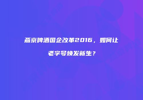 燕京啤酒国企改革2016，如何让老字号焕发新生？