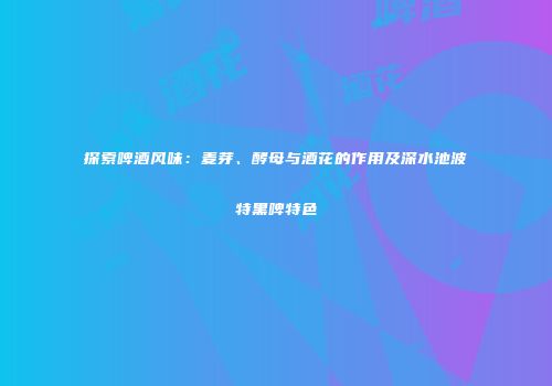 探索啤酒风味：麦芽、酵母与酒花的作用及深水池波特黑啤特色