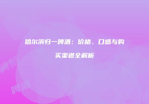 哈尔滨归一啤酒：价格、口感与购买渠道全解析