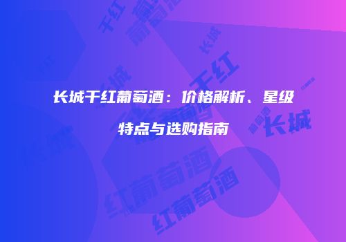 长城干红葡萄酒：价格解析、星级特点与选购指南