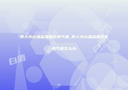 男人小心酒品泄漏你的气质_男人小心酒品泄漏你的气质怎么办