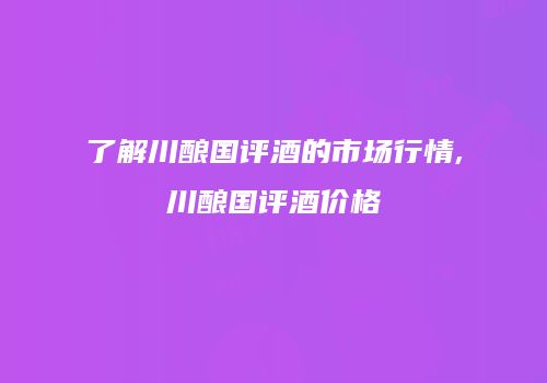 了解川酿国评酒的市场行情,川酿国评酒价格