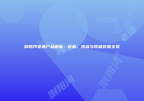 浏阳河老酒产品解析：价格、特点与收藏价值全览