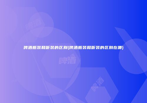 啤酒瓶装和听装的区别(啤酒瓶装和听装的区别在哪)