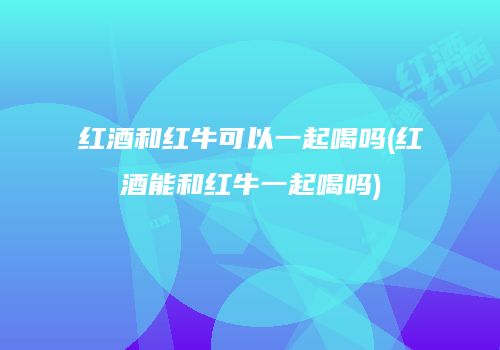 红酒和红牛可以一起喝吗(红酒能和红牛一起喝吗)