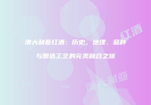 澳大利亚红酒：历史、地理、品种与酿造工艺的完美融合之旅