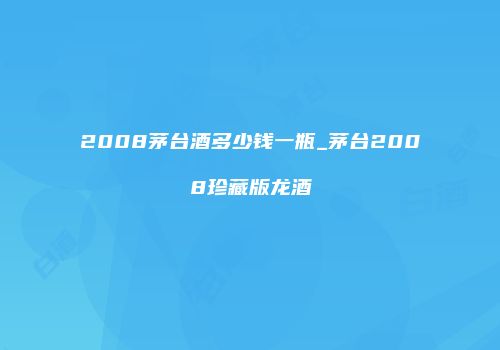 2008茅台酒多少钱一瓶_茅台2008珍藏版龙酒