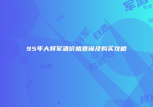 95年大将军酒价格查询及购买攻略