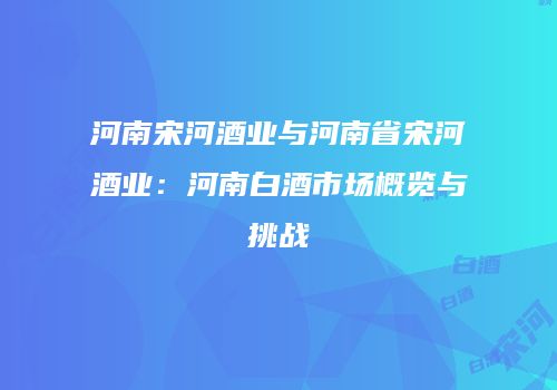 河南宋河酒业与河南省宋河酒业：河南白酒市场概览与挑战