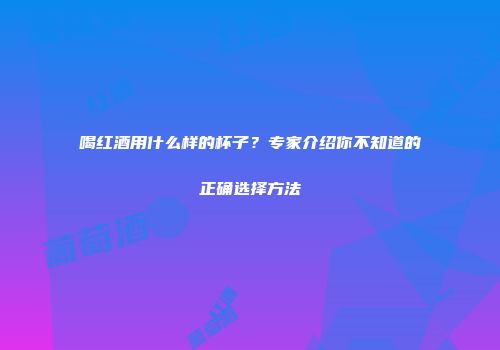 喝红酒用什么样的杯子？专家介绍你不知道的正确选择方法