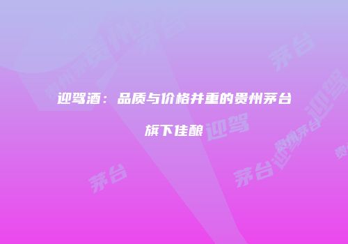 迎驾酒：品质与价格并重的贵州茅台旗下佳酿