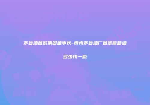 茅台酒昌黎集团董事长-贵州茅台酒厂昌黎葡萄酒多少钱一瓶
