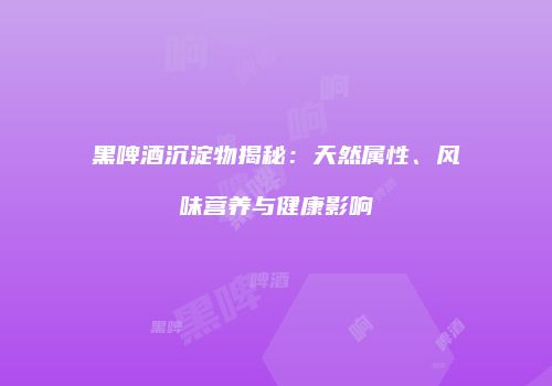 黑啤酒沉淀物揭秘：天然属性、风味营养与健康影响