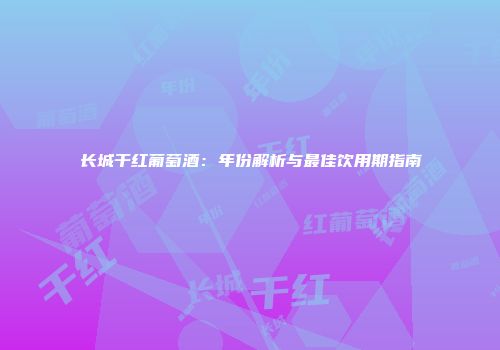 长城干红葡萄酒：年份解析与最佳饮用期指南