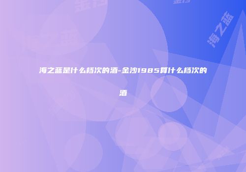 海之蓝是什么档次的酒-金沙1985算什么档次的酒