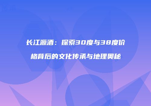 长江源酒：探索30度与38度价格背后的文化传承与地理奥秘