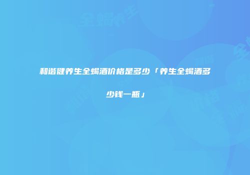 和谐健养生全蝎酒价格是多少「养生全蝎酒多少钱一瓶」