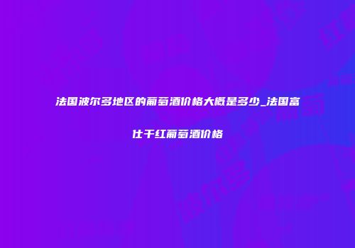法国波尔多地区的葡萄酒价格大概是多少_法国富仕干红葡萄酒价格