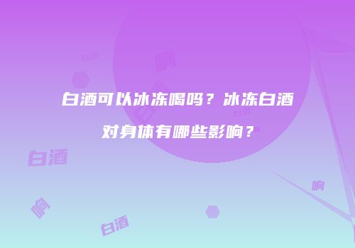 白酒可以冰冻喝吗？冰冻白酒对身体有哪些影响？