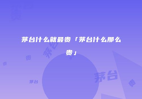 茅台什么就最贵「茅台什么那么贵」