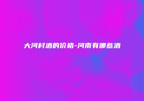 大河村酒的价格-河南有哪些酒