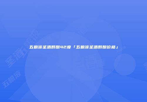 五粮液圣酒醇酿42度「五粮液圣酒醇酿价格」