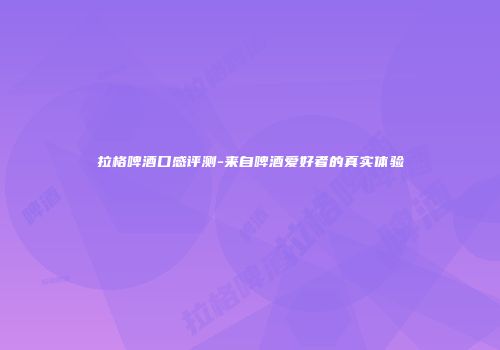 拉格啤酒口感评测-来自啤酒爱好者的真实体验