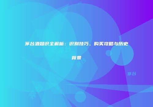 茅台酒知识全解析：识别技巧、购买攻略与历史背景