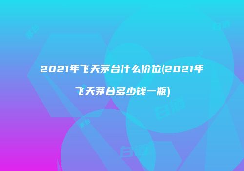 2021年飞天茅台什么价位(2021年飞天茅台多少钱一瓶)
