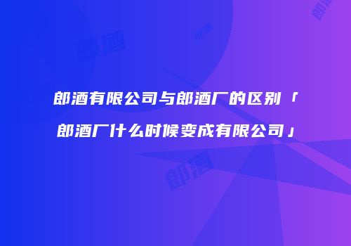 郎酒有限公司与郎酒厂的区别「郎酒厂什么时候变成有限公司」