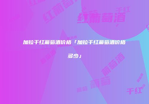 加拉干红葡萄酒价格「加拉干红葡萄酒价格多少」