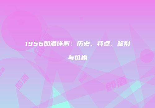 1956郎酒详解：历史、特点、鉴别与价格