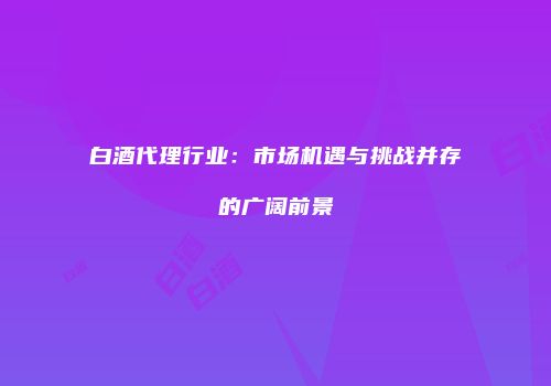 白酒代理行业：市场机遇与挑战并存的广阔前景
