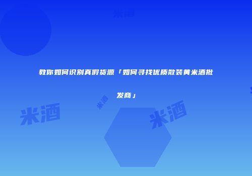 教你如何识别真假货源「如何寻找优质散装黄米酒批发商」