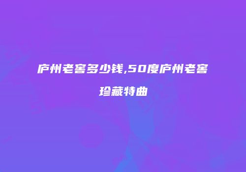 庐州老窖多少钱,50度庐州老窖珍藏特曲