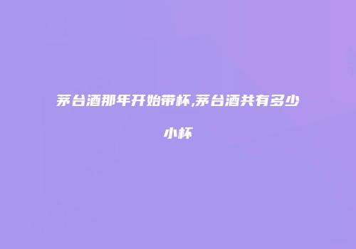 茅台酒那年开始带杯,茅台酒共有多少小杯
