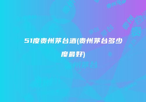 51度贵州茅台酒(贵州茅台多少度最好)