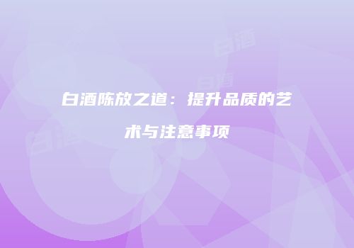 白酒陈放之道：提升品质的艺术与注意事项