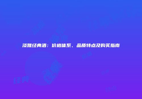 淡雅经典酒：价格体系、品质特点及购买指南