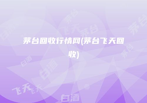 茅台回收行情网(茅台飞天回收)