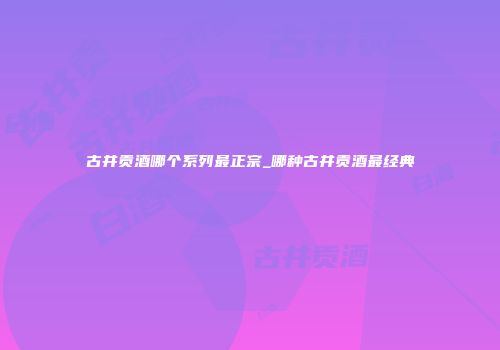 古井贡酒哪个系列最正宗_哪种古井贡酒最经典