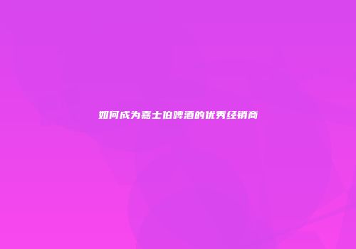 如何成为嘉士伯啤酒的优秀经销商