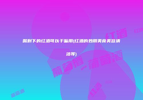 喝剩下的红酒可以干嘛用(红酒的妙用美食美容清洁等)