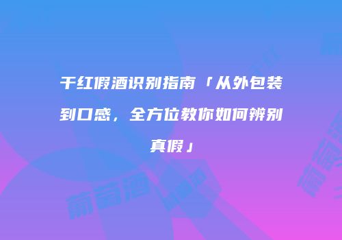 干红假酒识别指南「从外包装到口感，全方位教你如何辨别真假」