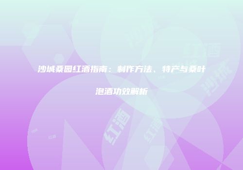 沙城桑园红酒指南：制作方法、特产与桑叶泡酒功效解析