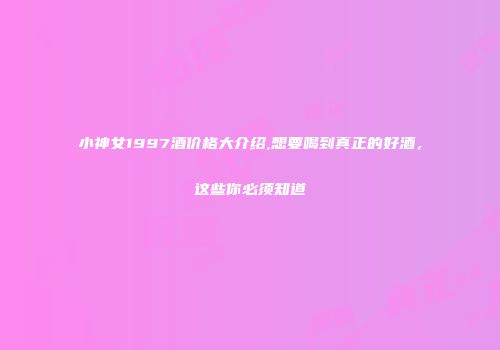 小神女1997酒价格大介绍,想要喝到真正的好酒，这些你必须知道