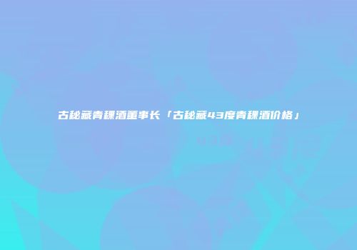 古秘藏青稞酒董事长「古秘藏43度青稞酒价格」